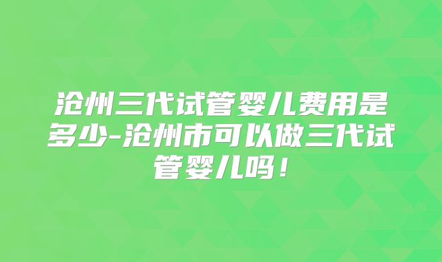 沧州三代试管婴儿费用是多少-沧州市可以做三代试管婴儿吗！