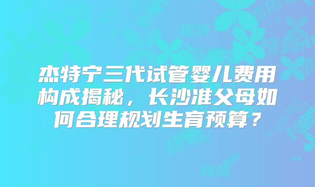 杰特宁三代试管婴儿费用构成揭秘，长沙准父母如何合理规划生育预算？