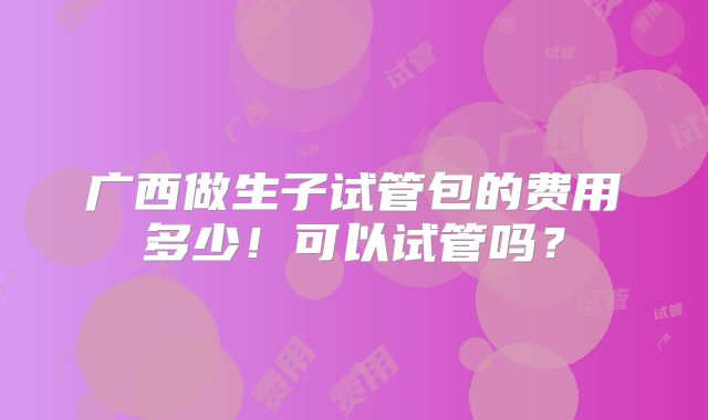 广西做生子试管包的费用多少！可以试管吗？