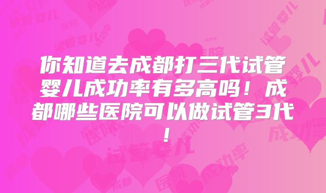 你知道去成都打三代试管婴儿成功率有多高吗!成都哪些医院可以做试管3代!