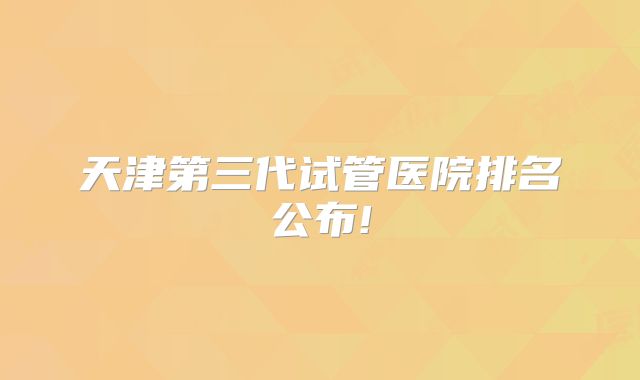 天津第三代试管医院排名公布!