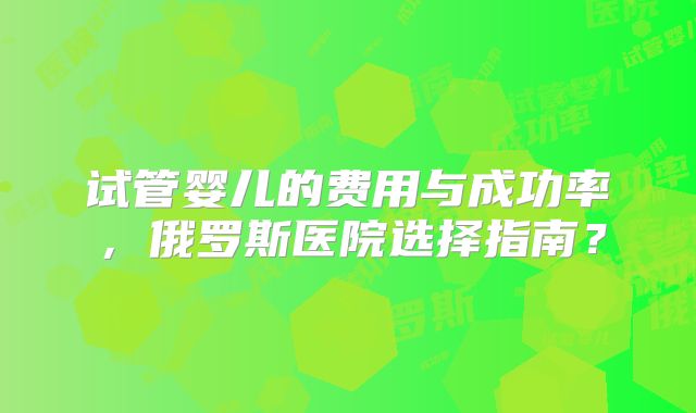 试管婴儿的费用与成功率，俄罗斯医院选择指南？