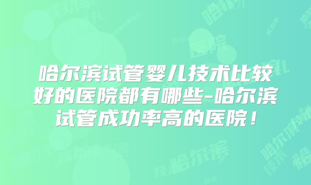 哈尔滨试管婴儿技术比较好的医院都有哪些-哈尔滨试管成功率高的医院！