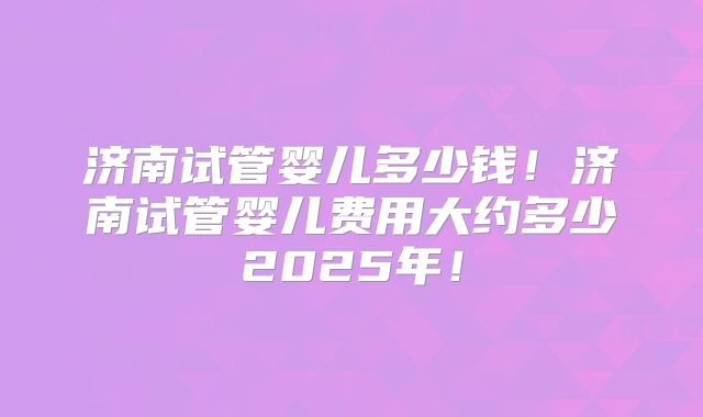 济南试管婴儿多少钱！济南试管婴儿费用大约多少2025年！
