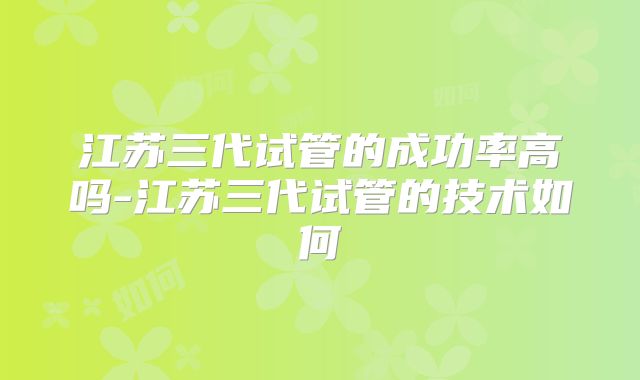 江苏三代试管的成功率高吗-江苏三代试管的技术如何