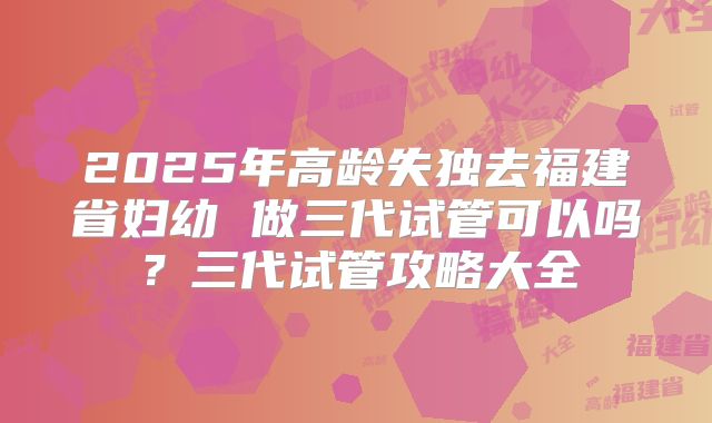 2025年高龄失独去福建省妇幼 做三代试管可以吗？三代试管攻略大全
