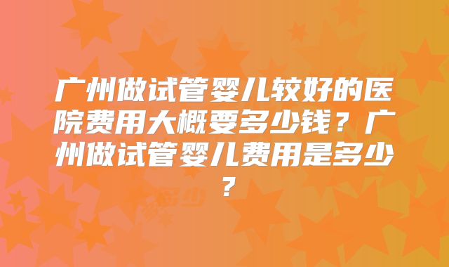 广州做试管婴儿较好的医院费用大概要多少钱？广州做试管婴儿费用是多少？