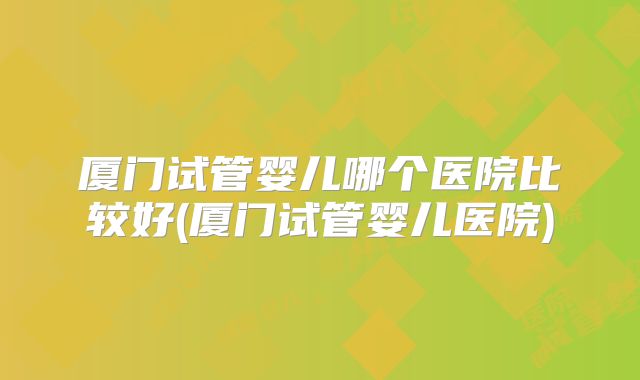 厦门试管婴儿哪个医院比较好(厦门试管婴儿医院)