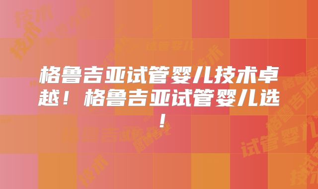 格鲁吉亚试管婴儿技术卓越！格鲁吉亚试管婴儿选！