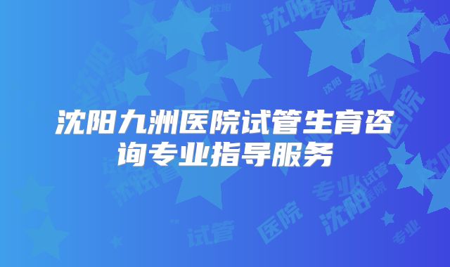 沈阳九洲医院试管生育咨询专业指导服务