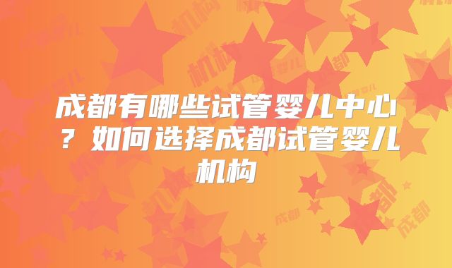 成都有哪些试管婴儿中心？如何选择成都试管婴儿机构