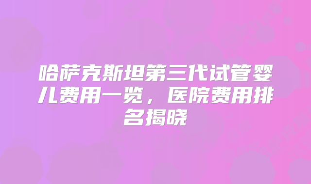 哈萨克斯坦第三代试管婴儿费用一览，医院费用排名揭晓