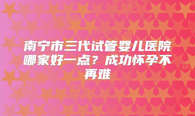 南宁市三代试管婴儿医院哪家好一点？成功怀孕不再难