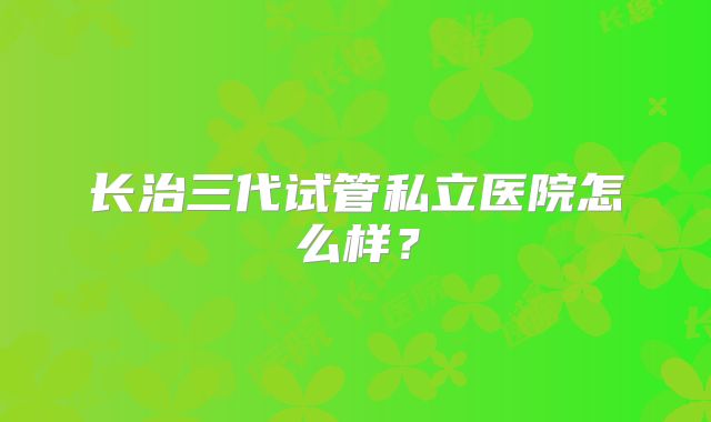 长治三代试管私立医院怎么样?