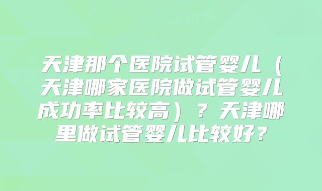 天津那个医院试管婴儿（天津哪家医院做试管婴儿成功率比较高）？天津哪里做试管婴儿比较好？