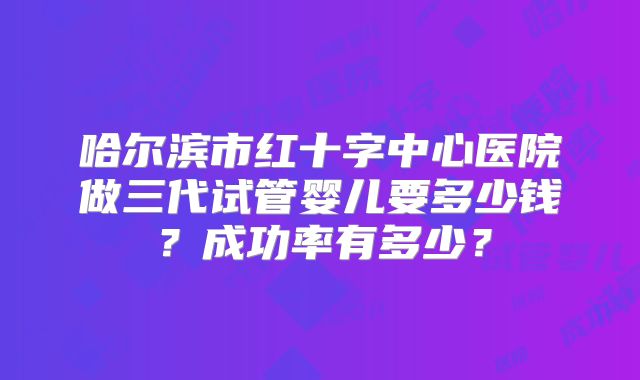 哈尔滨市红十字中心医院做三代试管婴儿要多少钱？成功率有多少？