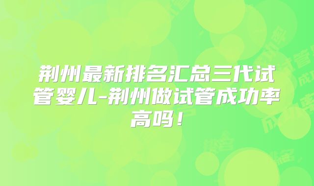 荆州最新排名汇总三代试管婴儿-荆州做试管成功率高吗！