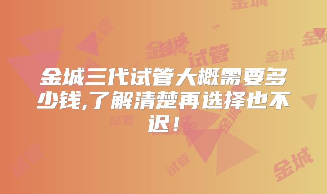 金城三代试管大概需要多少钱,了解清楚再选择也不迟！