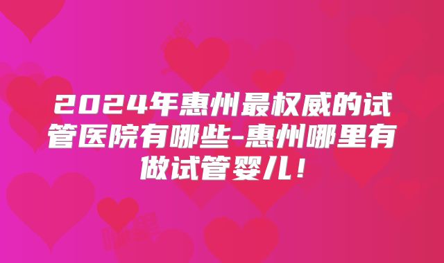 2024年惠州最权威的试管医院有哪些-惠州哪里有做试管婴儿!