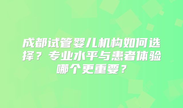 成都试管婴儿机构如何选择？专业水平与患者体验哪个更重要？