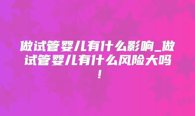 做试管婴儿有什么影响_做试管婴儿有什么风险大吗!