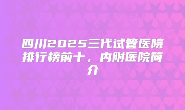 四川2025三代试管医院排行榜前十，内附医院简介