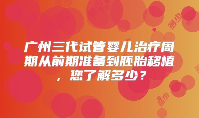 广州三代试管婴儿治疗周期从前期准备到胚胎移植，您了解多少？