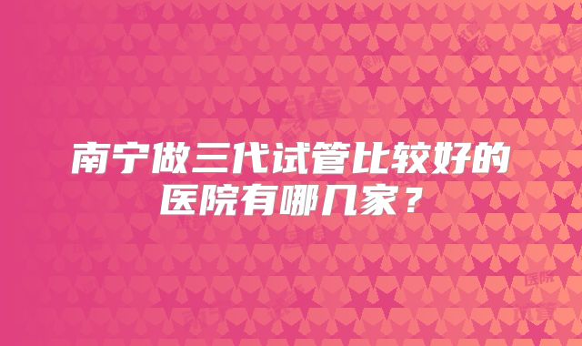 南宁做三代试管比较好的医院有哪几家?
