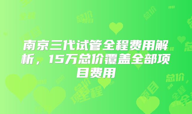 南京三代试管全程费用解析，15万总价覆盖全部项目费用