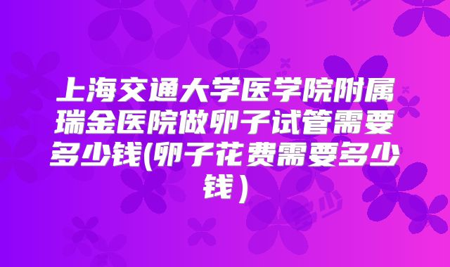 上海交通大学医学院附属瑞金医院做卵子试管需要多少钱(卵子花费需要多少钱）