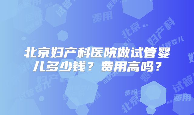 北京妇产科医院做试管婴儿多少钱？费用高吗？