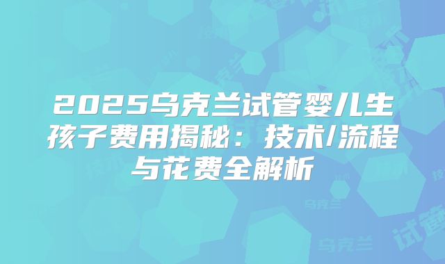 2025乌克兰试管婴儿生孩子费用揭秘：技术/流程与花费全解析
