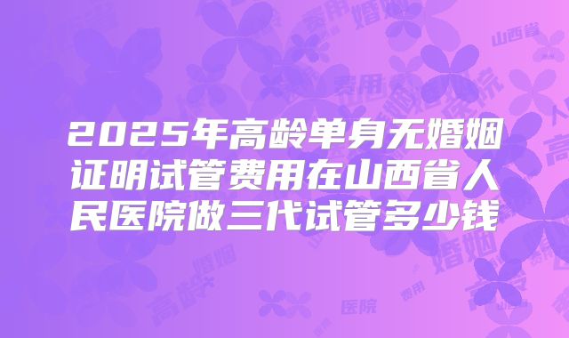 2025年高龄单身无婚姻证明试管费用在山西省人民医院做三代试管多少钱