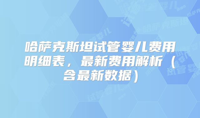 哈萨克斯坦试管婴儿费用明细表,最新费用解析(含最新数据)
