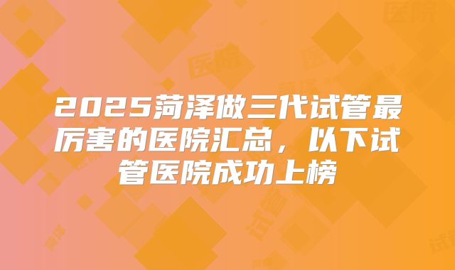 2025菏泽做三代试管最厉害的医院汇总，以下试管医院成功上榜