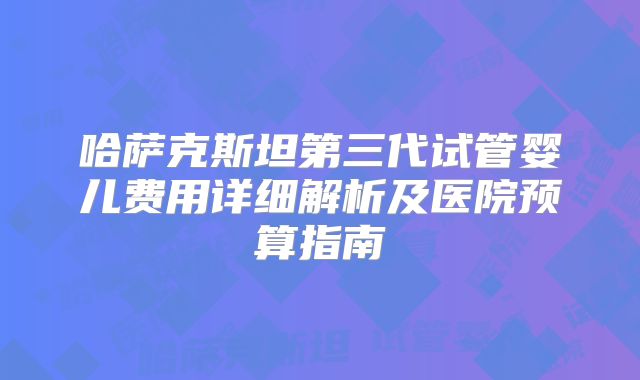 哈萨克斯坦第三代试管婴儿费用详细解析及医院预算指南