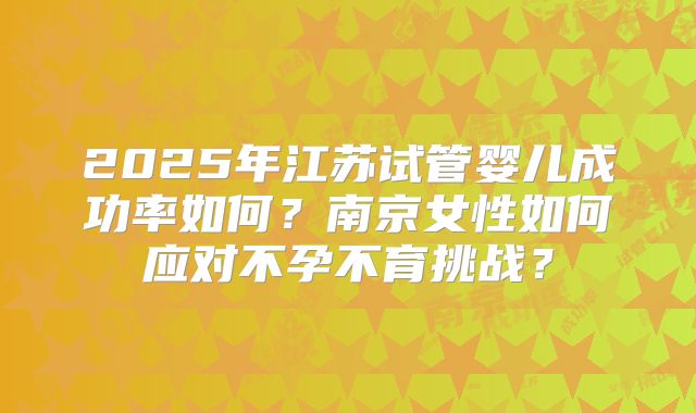 2025年江苏试管婴儿成功率如何?南京女性如何应对不孕不育挑战?