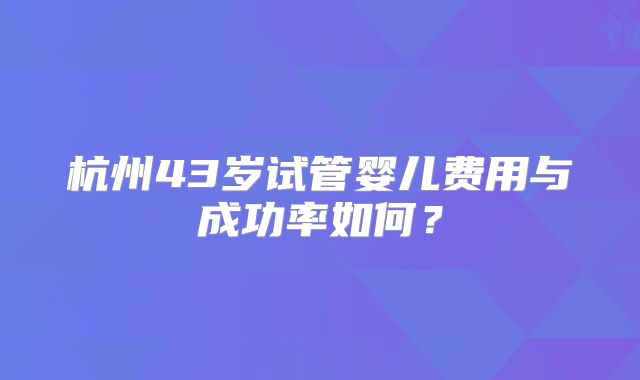 杭州43岁试管婴儿费用与成功率如何？
