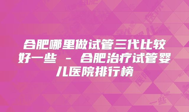 合肥哪里做试管三代比较好一些 - 合肥治疗试管婴儿医院排行榜