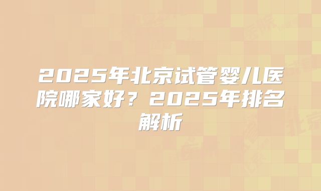 2025年北京试管婴儿医院哪家好？2025年排名解析