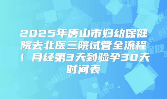 2025年唐山市妇幼保健院去北医三院试管全流程！月经第3天到验孕30天时间表
