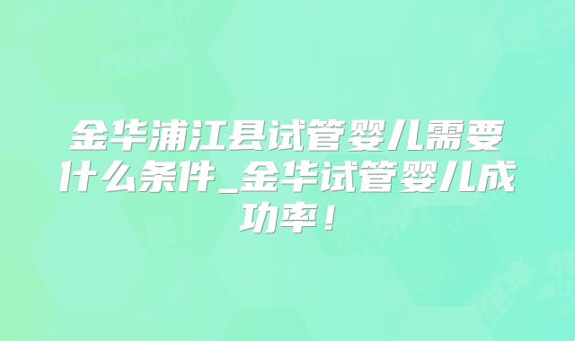 金华浦江县试管婴儿需要什么条件_金华试管婴儿成功率!