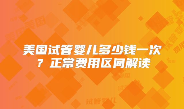 美国试管婴儿多少钱一次?正常费用区间解读