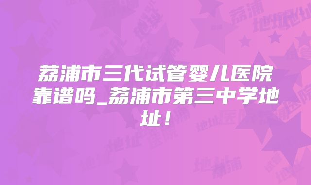 荔浦市三代试管婴儿医院靠谱吗_荔浦市第三中学地址！