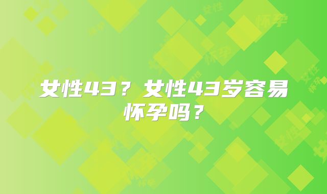 女性43？女性43岁容易怀孕吗？