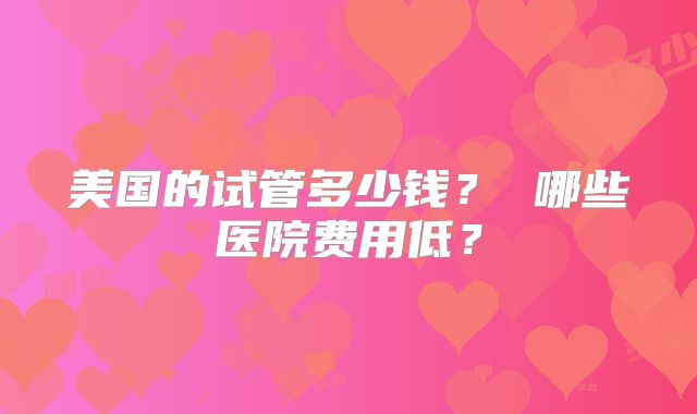 美国的试管多少钱？ 哪些医院费用低？