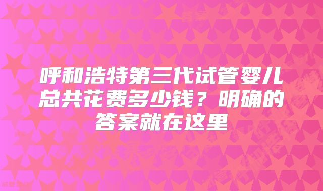 呼和浩特第三代试管婴儿总共花费多少钱？明确的答案就在这里