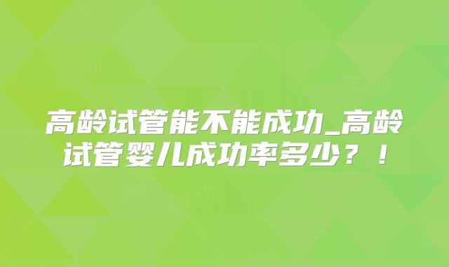 高龄试管能不能成功_高龄试管婴儿成功率多少？！