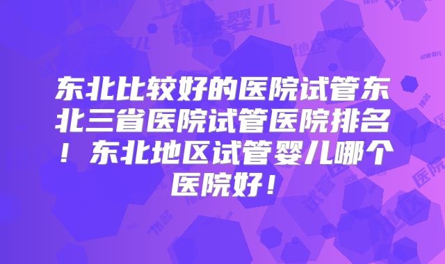 东北比较好的医院试管东北三省医院试管医院排名！东北地区试管婴儿哪个医院好！