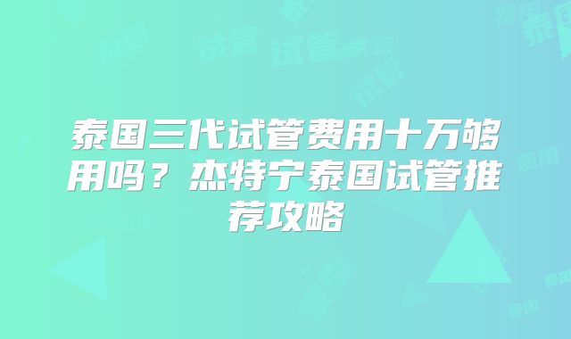 泰国三代试管费用十万够用吗？杰特宁泰国试管推荐攻略
